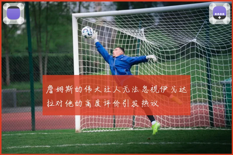 詹姆斯的伟大让人无法忽视伊戈达拉对他的高度评价引发热议
