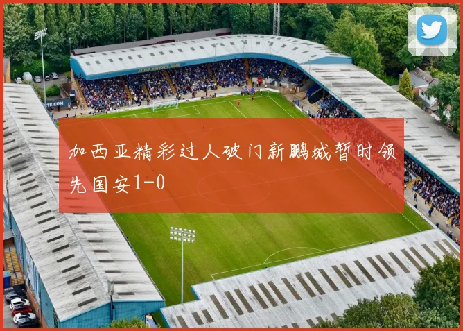 加西亚精彩过人破门新鹏城暂时领先国安1-0