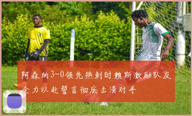 阿森纳3-0领先热刺时赖斯激励队友全力以赴誓言彻底击溃对手