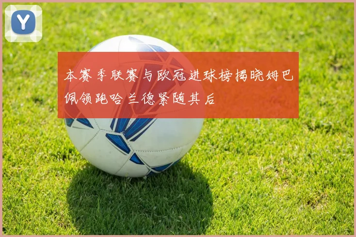 本赛季联赛与欧冠进球榜揭晓姆巴佩领跑哈兰德紧随其后