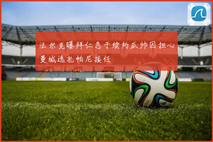 法尔克曝拜仁急于续约瓜帅因担心曼城选孔帕尼接任