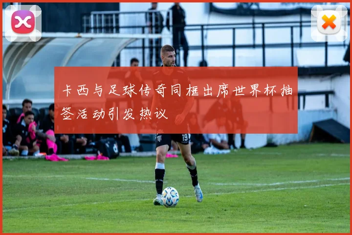 卡西与足球传奇同框出席世界杯抽签活动引发热议