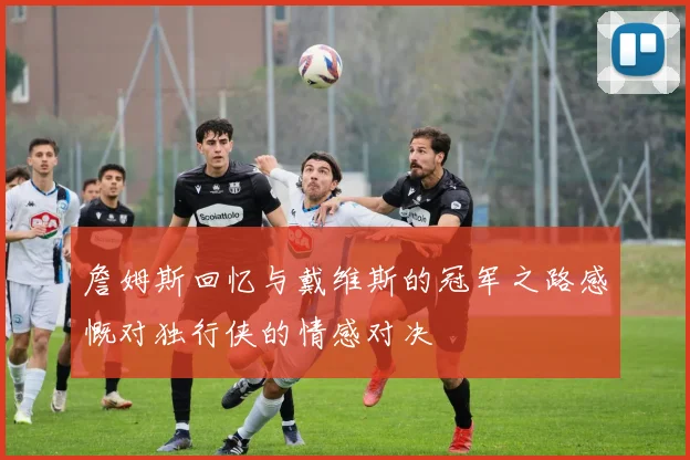 詹姆斯回忆与戴维斯的冠军之路感慨对独行侠的情感对决