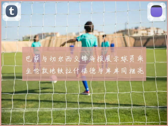 巴萨与切尔西交锋海报展示球员乘坐伦敦地铁拉什福德与库库同框亮相