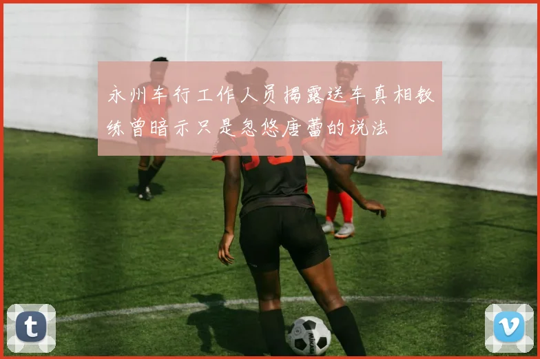 永州车行工作人员揭露送车真相教练曾暗示只是忽悠唐蕾的说法