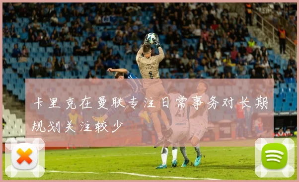 卡里克在曼联专注日常事务对长期规划关注较少