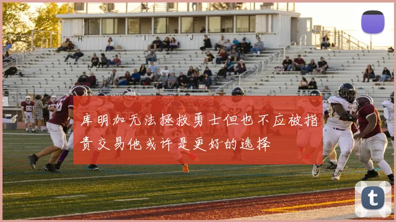 库明加无法拯救勇士但也不应被指责交易他或许是更好的选择