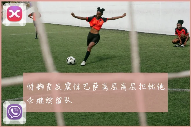 特狮首发震惊巴萨高层高层担忧他会继续留队