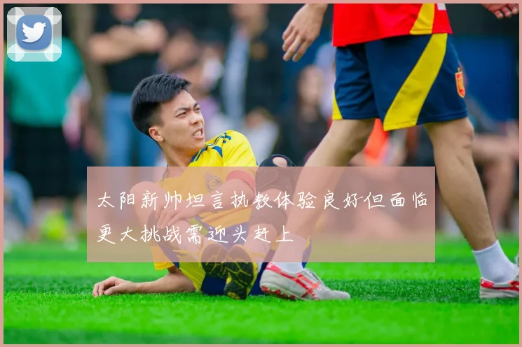 太阳新帅坦言执教体验良好但面临更大挑战需迎头赶上