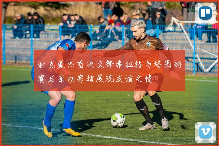杜克豪杰首次交锋弗拉格与塔图姆赛后亲切寒暄展现友谊之情