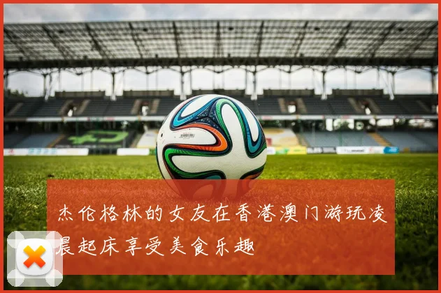 杰伦格林的女友在香港澳门游玩凌晨起床享受美食乐趣