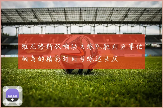 维尼修斯双响助力球队胜利分享伯纳乌的精彩时刻与球迷共庆