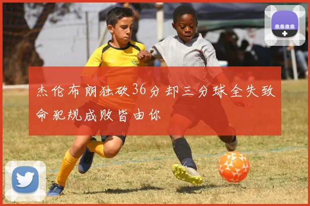 杰伦布朗独砍36分却三分球全失致命犯规成败皆由你