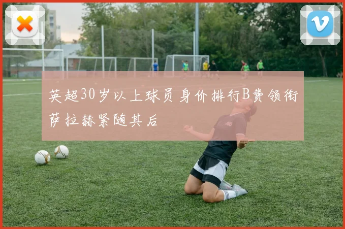 英超30岁以上球员身价排行B费领衔萨拉赫紧随其后