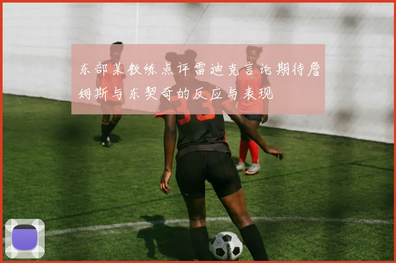 东部某教练点评雷迪克言论期待詹姆斯与东契奇的反应与表现