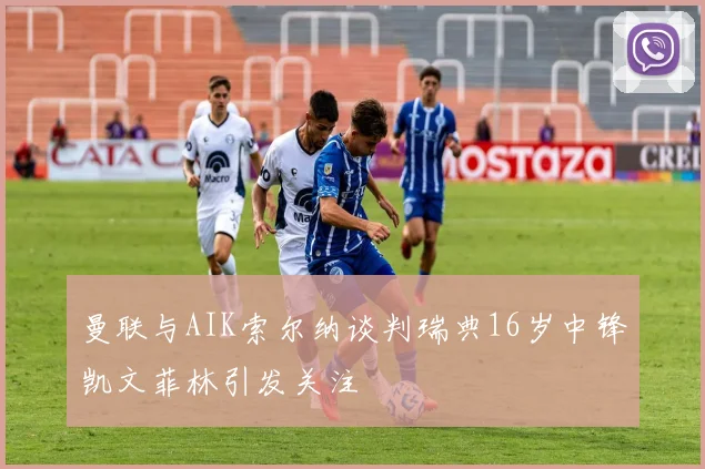 曼联与AIK索尔纳谈判瑞典16岁中锋凯文菲林引发关注