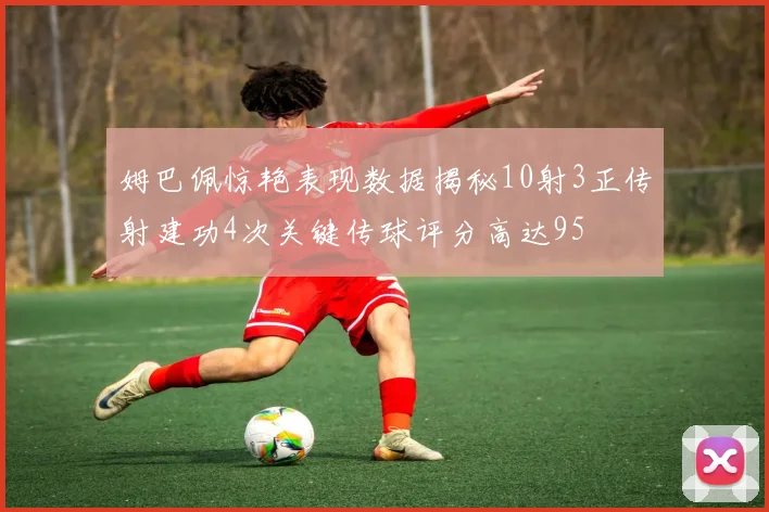 姆巴佩惊艳表现数据揭秘10射3正传射建功4次关键传球评分高达95