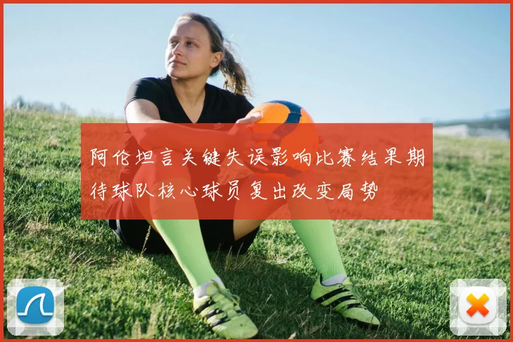 阿伦坦言关键失误影响比赛结果期待球队核心球员复出改变局势