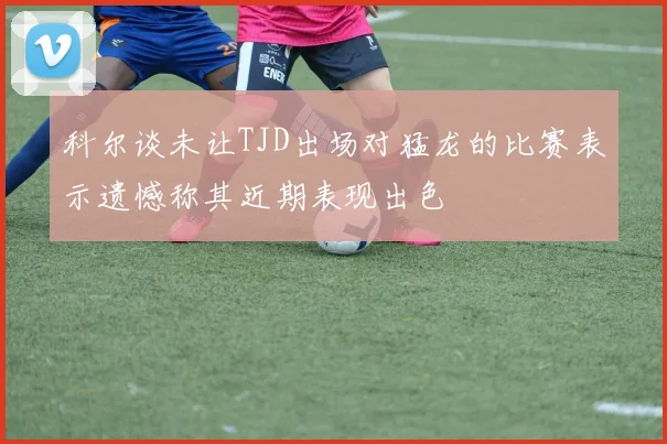 科尔谈未让TJD出场对猛龙的比赛表示遗憾称其近期表现出色