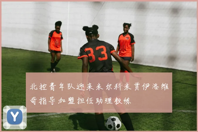 北控青年队迎来米尔科米贾伊洛维奇指导加盟担任助理教练