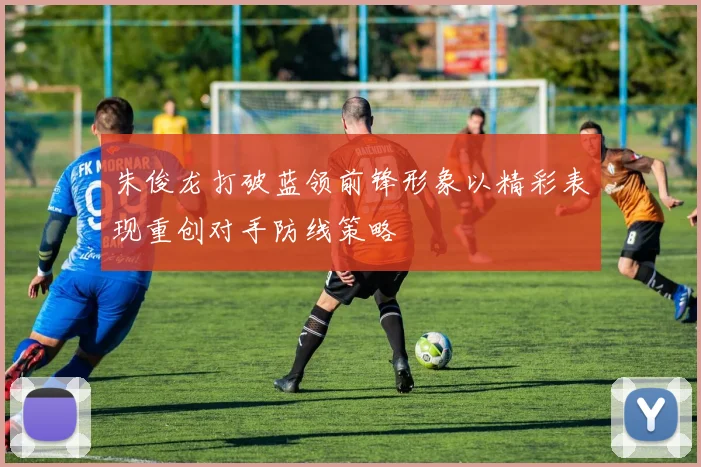 朱俊龙打破蓝领前锋形象以精彩表现重创对手防线策略